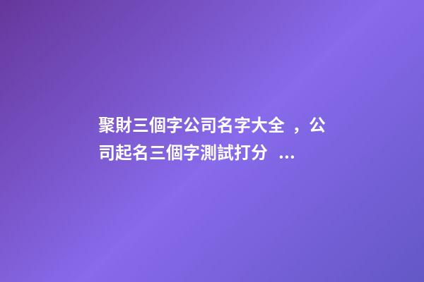 聚財三個字公司名字大全，公司起名三個字測試打分？
